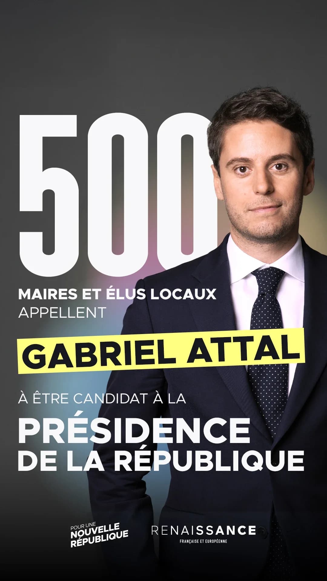 Visuel graphique au format vertical sur fond sombre. À gauche, en très grands caractères blancs : « 500 », suivi du texte « MAIRES ET ÉLUS LOCAUX APPELLENT ». En dessous, le nom « GABRIEL ATTAL » apparaît en lettres capitales noires sur un fond jaune vif. Puis, en texte blanc : « À ÊTRE CANDIDAT À LA PRÉSIDENCE ». En bas, les logos « Pour une Nouvelle République » et « Renaissance Française et Européenne ». À droite, portrait d'un homme en costume sombre et cravate à pois, regardant face à l'objectif, sur un fond avec un halo coloré (rose, violet, vert).
