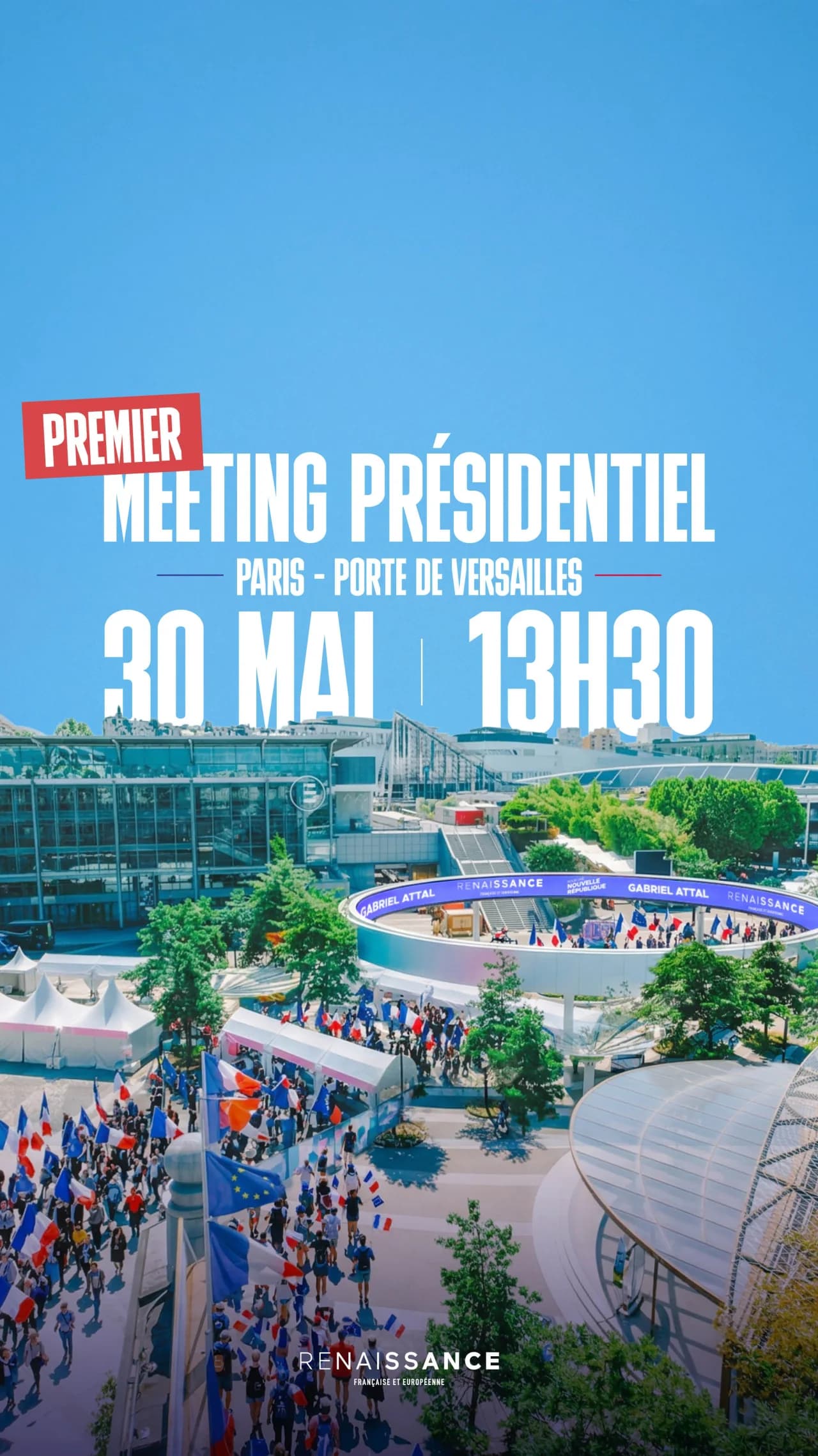 Visuel de communication au format vertical. En surimpression sur une vue aérienne du parc des expositions de la Porte de Versailles à Paris, par ciel bleu, le texte en grands caractères blancs : « PREMIER » sur fond rouge, suivi de « MEETING PRÉSIDENTIEL – Paris, Porte de Versailles – 30 MAI | 13H30 ». En bas au centre, le logo « Renaissance Française et Européenne ». Sur la photo en arrière-plan, on distingue l'esplanade animée avec des drapeaux français et européens, une scène circulaire aux couleurs du parti affichant les inscriptions « Gabriel Attal », « Renaissance » et « Nouvelle République », ainsi qu'une foule rassemblée devant les halls d'exposition.